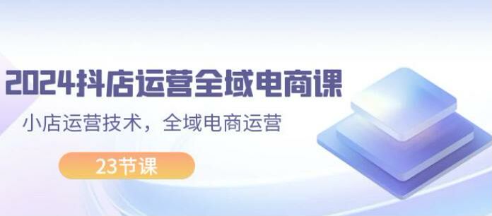 2024 抖店全域电商运营课，从开店商家到发货实操全流程 1.58GB